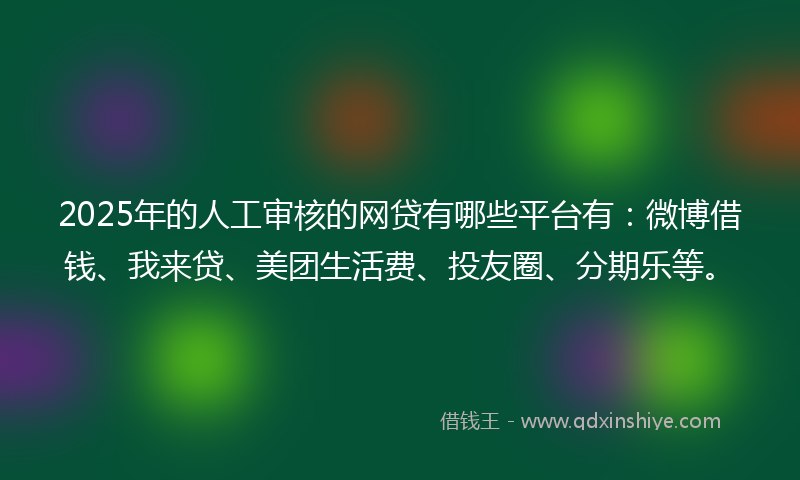 2025年的人工审核的网贷有哪些平台有：微博借钱、我来贷、美团生活费、投友圈、分期乐等。