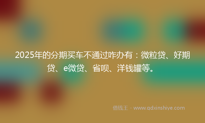 2025年的分期买车不通过咋办有：微粒贷、好期贷、e微贷、省呗、洋钱罐等。