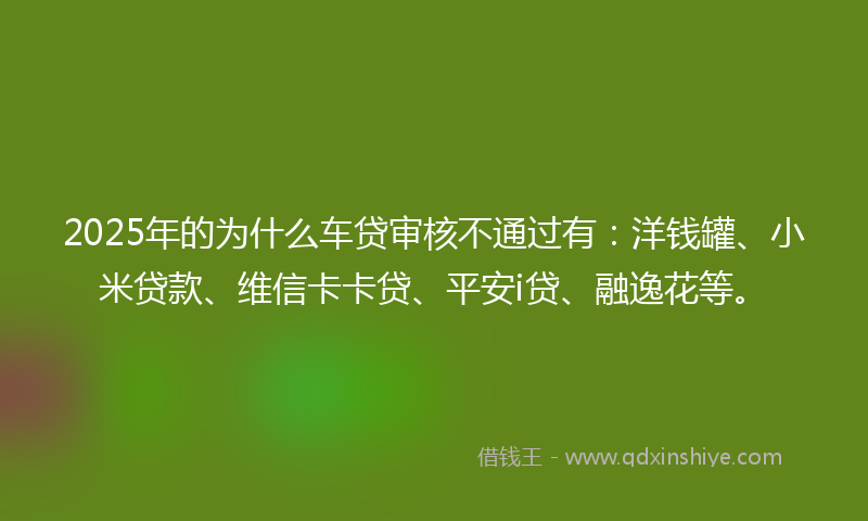 2025年的为什么车贷审核不通过有：洋钱罐、小米贷款、维信卡卡贷、平安i贷、融逸花等。