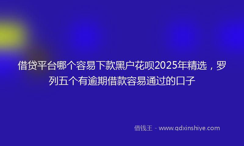 借贷平台哪个容易下款黑户花呗2025年精选，罗列五个有逾期借款容易通过的口子