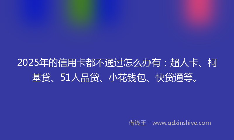 2025年的信用卡都不通过怎么办有：超人卡、柯基贷、51人品贷、小花钱包、快贷通等。