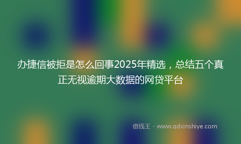 办捷信被拒是怎么回事2025年精选，总结五个真正无视逾期大数据的网贷平台