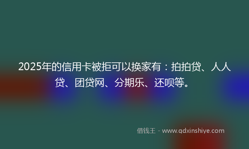 2025年的信用卡被拒可以换家有：拍拍贷、人人贷、团贷网、分期乐、还呗等。