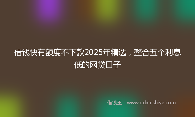 借钱快有额度不下款2025年精选，整合五个利息低的网贷口子
