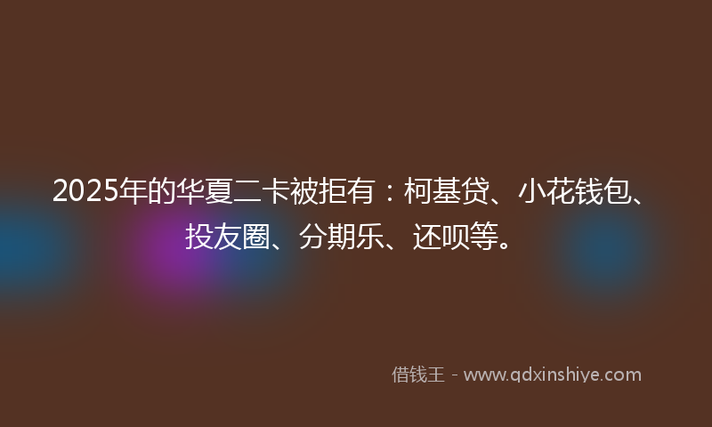 2025年的华夏二卡被拒有：柯基贷、小花钱包、投友圈、分期乐、还呗等。