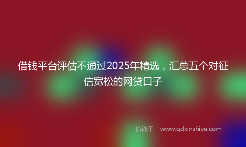 借钱平台评估不通过2025年精选，汇总五个对征信宽松的网贷口子