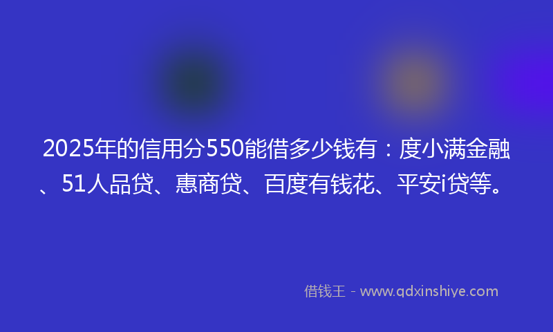 2025年的信用分550能借多少钱有：度小满金融、51人品贷、惠商贷、百度有钱花、平安i贷等。