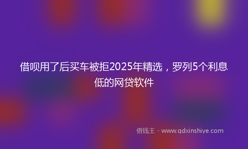 借呗用了后买车被拒2025年精选，罗列5个利息低的网贷软件