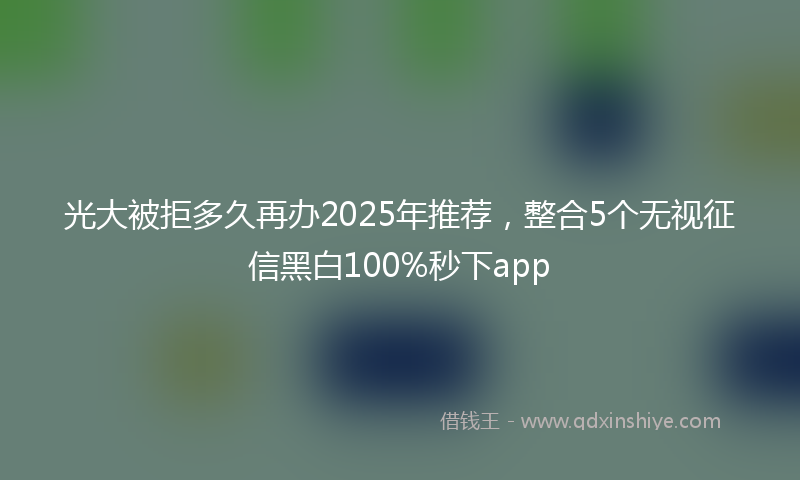 光大被拒多久再办2025年推荐，整合5个无视征信黑白100%秒下app