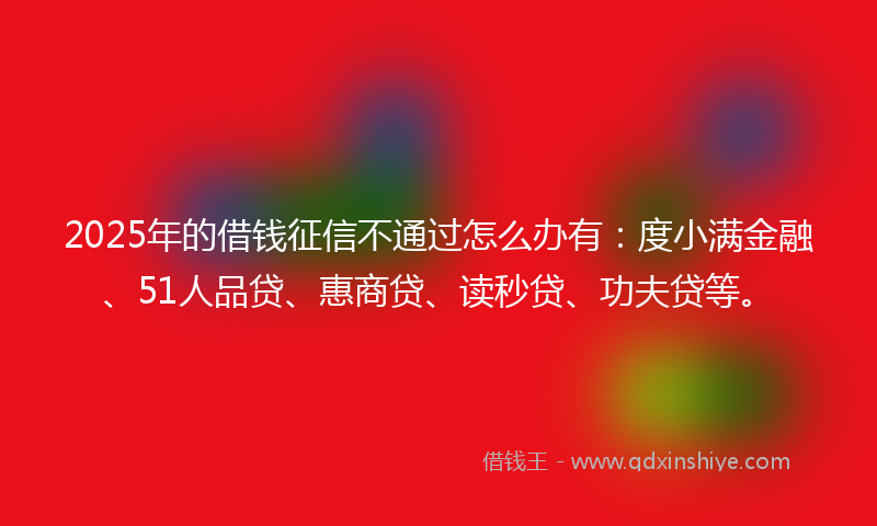 2025年的借钱征信不通过怎么办有：度小满金融、51人品贷、惠商贷、读秒贷、功夫贷等。