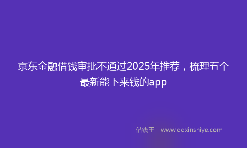 京东金融借钱审批不通过2025年推荐，梳理五个最新能下来钱的app