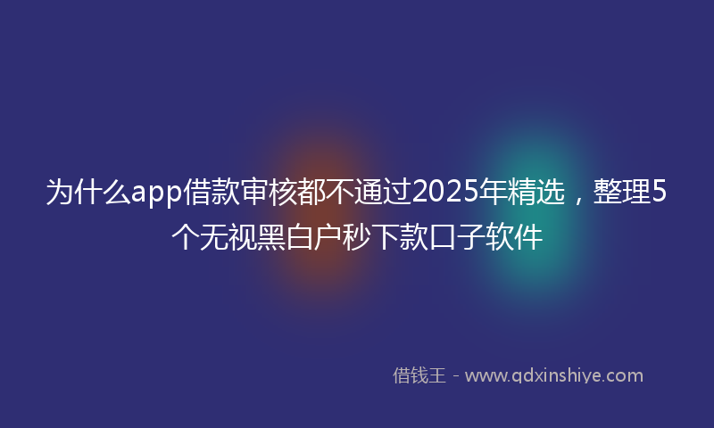 为什么app借款审核都不通过2025年精选，整理5个无视黑白户秒下款口子软件