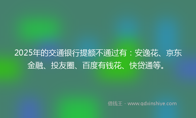 2025年的交通银行提额不通过有：安逸花、京东金融、投友圈、百度有钱花、快贷通等。