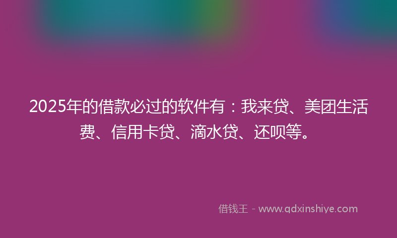 2025年的借款必过的软件有：我来贷、美团生活费、信用卡贷、滴水贷、还呗等。