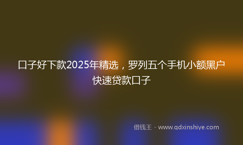 口子好下款2025年精选，罗列五个手机小额黑户快速贷款口子