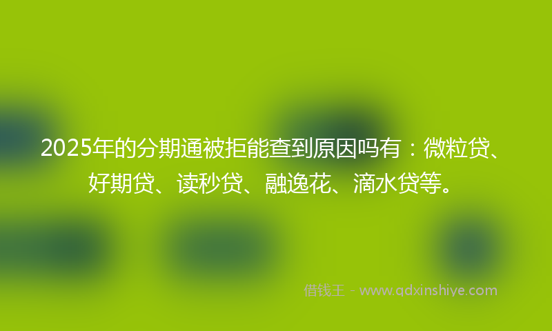 2025年的分期通被拒能查到原因吗有：微粒贷、好期贷、读秒贷、融逸花、滴水贷等。