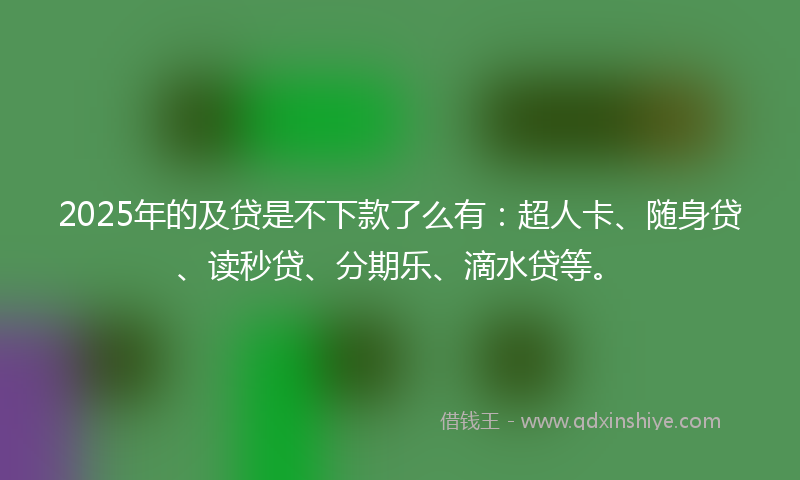 2025年的及贷是不下款了么有：超人卡、随身贷、读秒贷、分期乐、滴水贷等。
