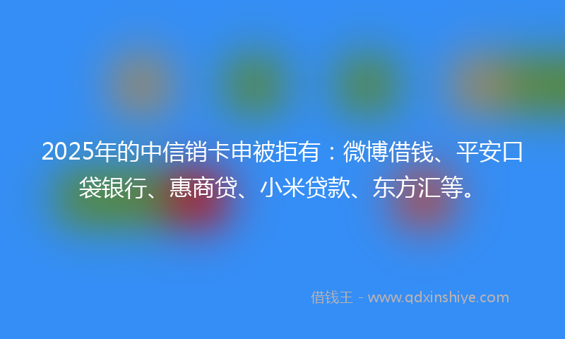 2025年的中信销卡申被拒有：微博借钱、平安口袋银行、惠商贷、小米贷款、东方汇等。