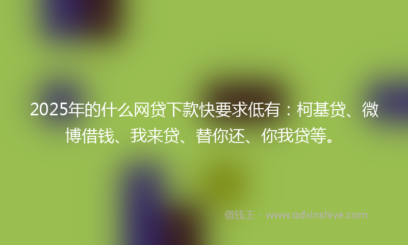 2025年的什么网贷下款快要求低有：柯基贷、微博借钱、我来贷、替你还、你我贷等。
