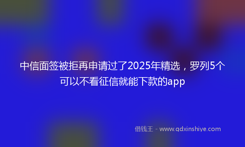 中信面签被拒再申请过了2025年精选，罗列5个可以不看征信就能下款的app