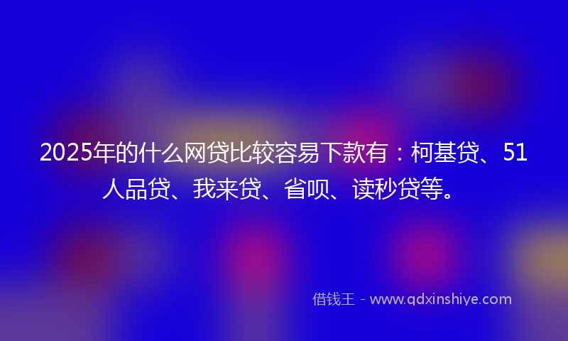 2025年的什么网贷比较容易下款有：柯基贷、51人品贷、我来贷、省呗、读秒贷等。