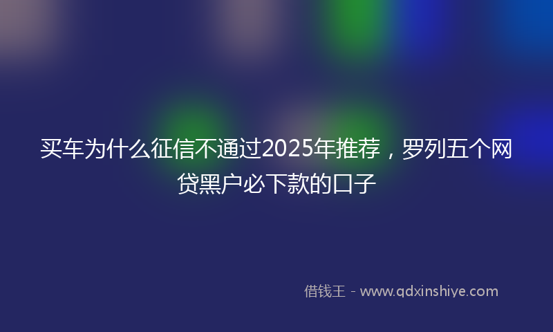 买车为什么征信不通过2025年推荐，罗列五个网贷黑户必下款的口子