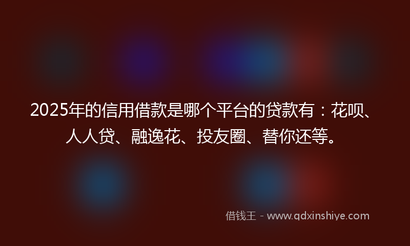 2025年的信用借款是哪个平台的贷款有：花呗、人人贷、融逸花、投友圈、替你还等。