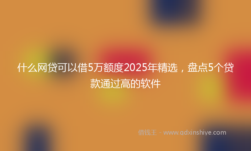 什么网贷可以借5万额度2025年精选，盘点5个贷款通过高的软件