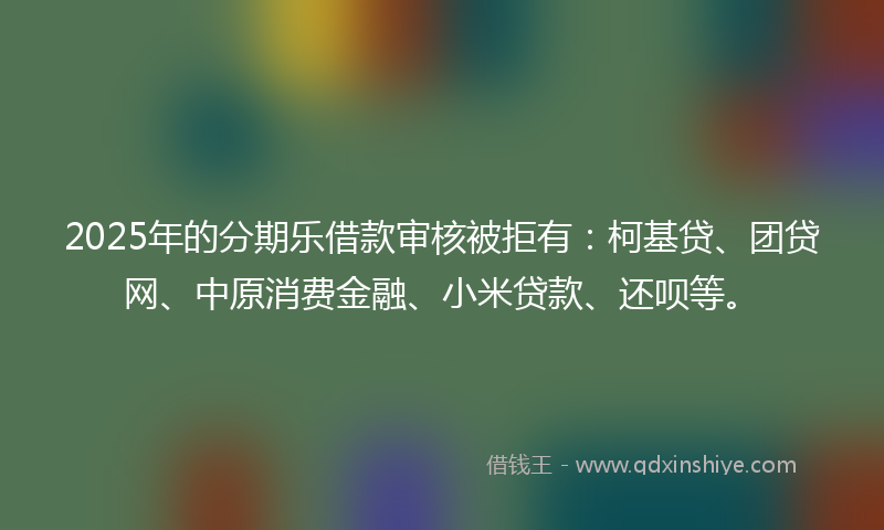 2025年的分期乐借款审核被拒有：柯基贷、团贷网、中原消费金融、小米贷款、还呗等。
