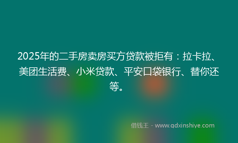 2025年的二手房卖房买方贷款被拒有：拉卡拉、美团生活费、小米贷款、平安口袋银行、替你还等。