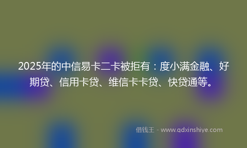 2025年的中信易卡二卡被拒有：度小满金融、好期贷、信用卡贷、维信卡卡贷、快贷通等。