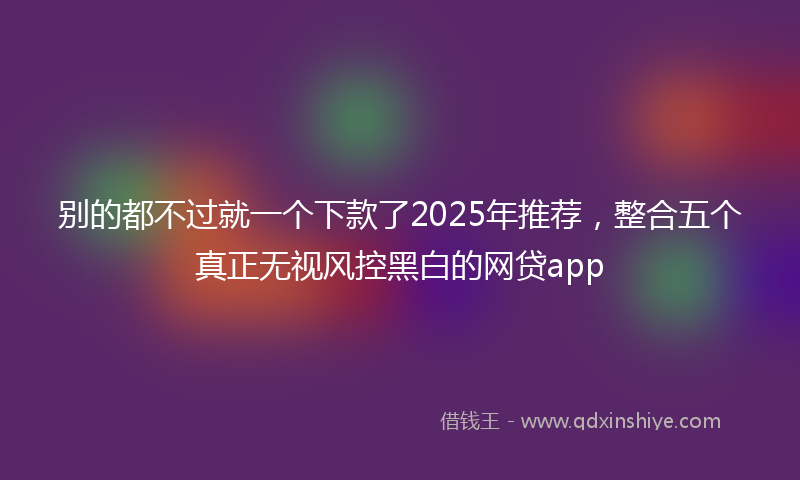 别的都不过就一个下款了2025年推荐，整合五个真正无视风控黑白的网贷app
