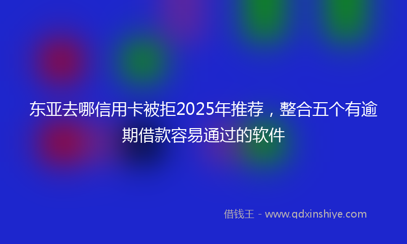 东亚去哪信用卡被拒2025年推荐，整合五个有逾期借款容易通过的软件