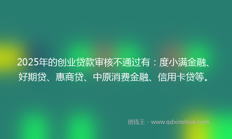 2025年的创业贷款审核不通过有：度小满金融、好期贷、惠商贷、中原消费金融、信用卡贷等。
