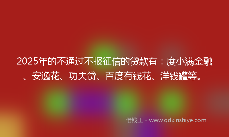 2025年的不通过不报征信的贷款有：度小满金融、安逸花、功夫贷、百度有钱花、洋钱罐等。