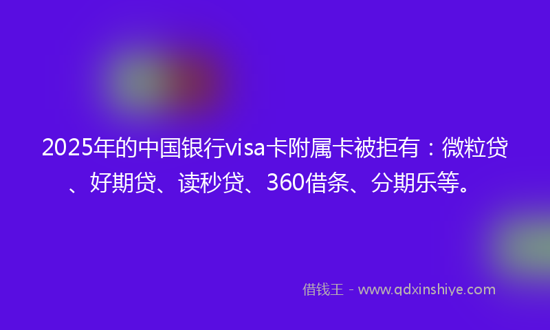 2025年的中国银行visa卡附属卡被拒有：微粒贷、好期贷、读秒贷、360借条、分期乐等。