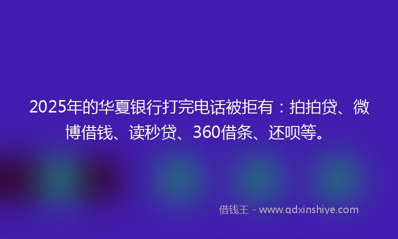 2025年的华夏银行打完电话被拒有：拍拍贷、微博借钱、读秒贷、360借条、还呗等。