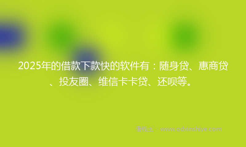 2025年的借款下款快的软件有：随身贷、惠商贷、投友圈、维信卡卡贷、还呗等。