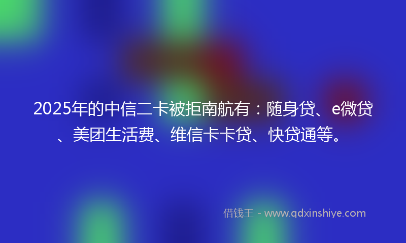 2025年的中信二卡被拒南航有：随身贷、e微贷、美团生活费、维信卡卡贷、快贷通等。