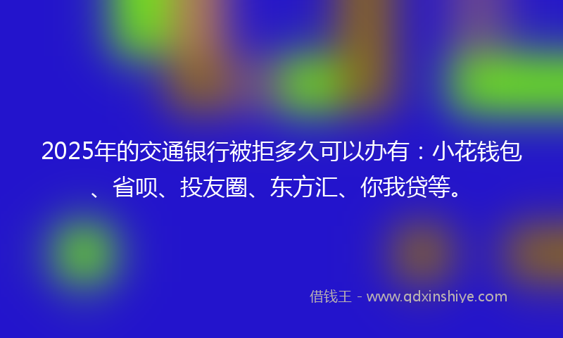 2025年的交通银行被拒多久可以办有：小花钱包、省呗、投友圈、东方汇、你我贷等。