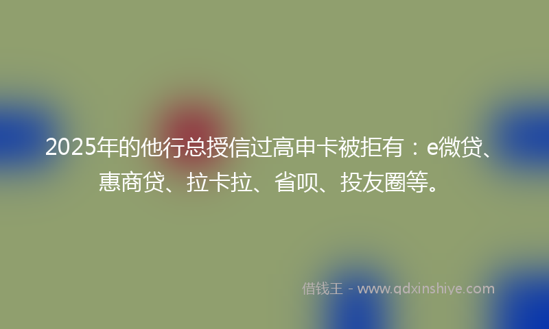 2025年的他行总授信过高申卡被拒有：e微贷、惠商贷、拉卡拉、省呗、投友圈等。