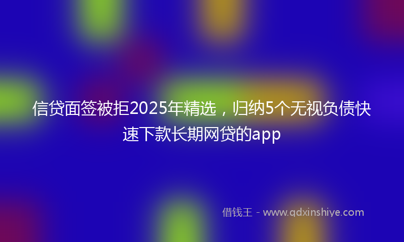 信贷面签被拒2025年精选，归纳5个无视负债快速下款长期网贷的app