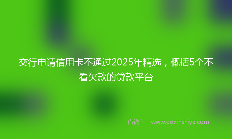 交行申请信用卡不通过2025年精选，概括5个不看欠款的贷款平台