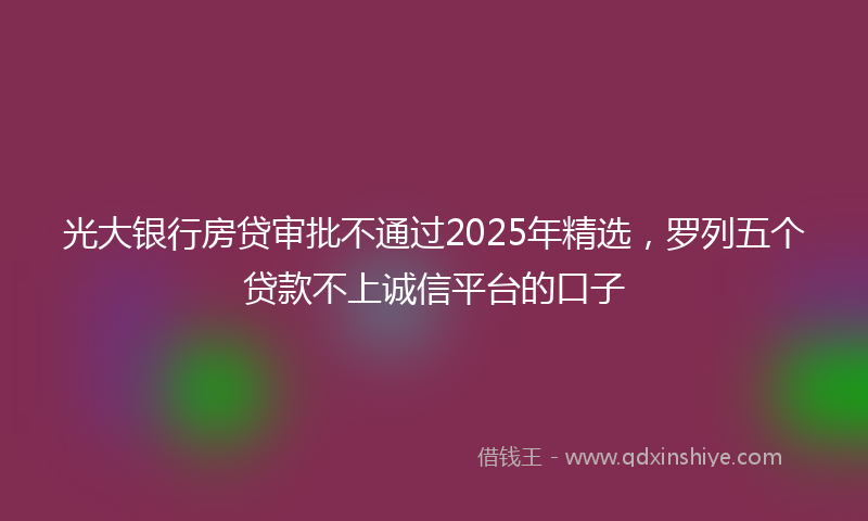 光大银行房贷审批不通过2025年精选，罗列五个贷款不上诚信平台的口子