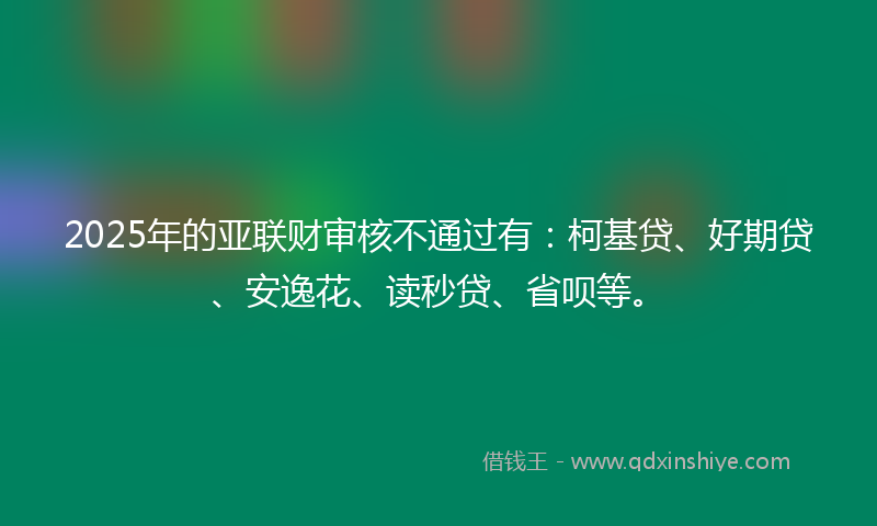 2025年的亚联财审核不通过有：柯基贷、好期贷、安逸花、读秒贷、省呗等。