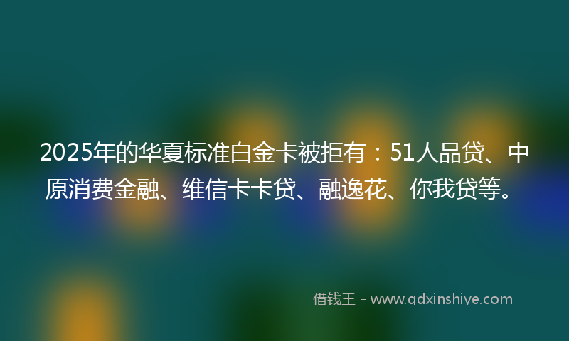 2025年的华夏标准白金卡被拒有：51人品贷、中原消费金融、维信卡卡贷、融逸花、你我贷等。