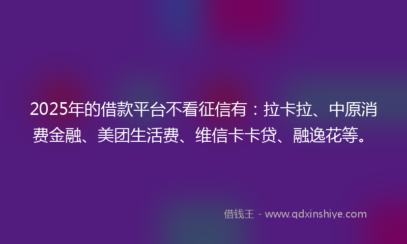 2025年的借款平台不看征信有：拉卡拉、中原消费金融、美团生活费、维信卡卡贷、融逸花等。