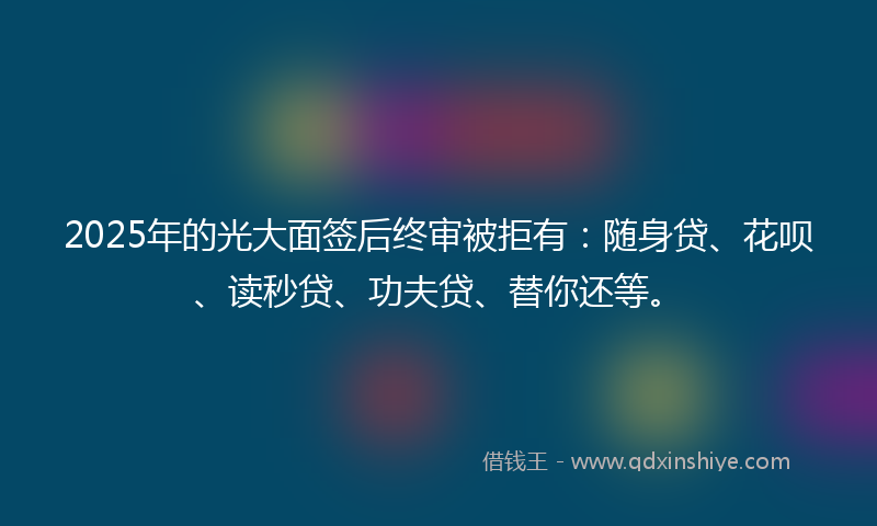 2025年的光大面签后终审被拒有：随身贷、花呗、读秒贷、功夫贷、替你还等。
