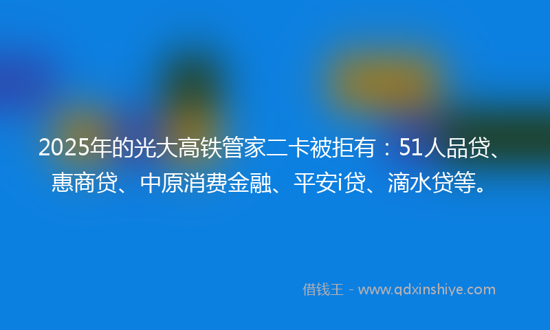2025年的光大高铁管家二卡被拒有：51人品贷、惠商贷、中原消费金融、平安i贷、滴水贷等。
