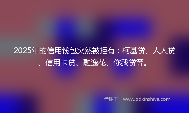2025年的信用钱包突然被拒有：柯基贷、人人贷、信用卡贷、融逸花、你我贷等。